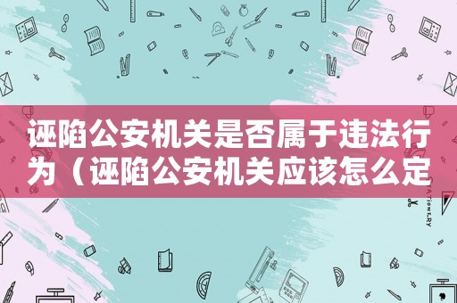誣陷公安機關是否屬于違法行為（誣陷公安機關應該怎么定罪）