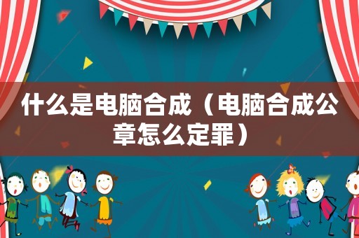 什么是電腦合成（電腦合成公章怎么定罪）