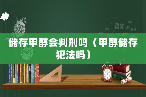 儲(chǔ)存甲醇會(huì)判刑嗎（甲醇儲(chǔ)存犯法嗎）