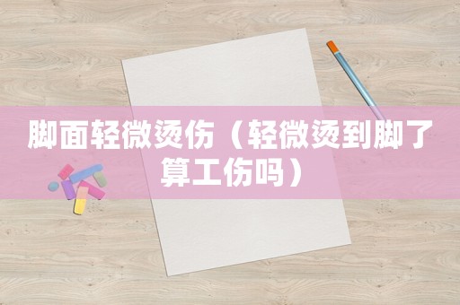 腳面輕微燙傷（輕微燙到腳了算工傷嗎）