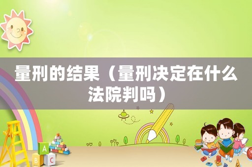 量刑的結果（量刑決定在什么法院判嗎）