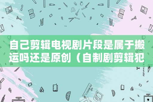 自己剪輯電視劇片段是屬于搬運嗎還是原創(chuàng)（自制劇剪輯犯法嗎）