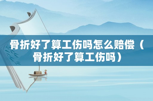 骨折好了算工傷嗎怎么賠償（骨折好了算工傷嗎）