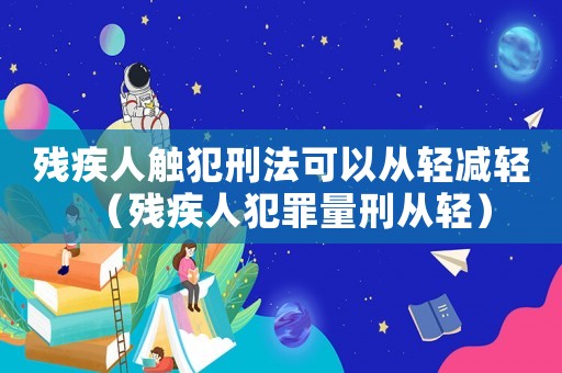 殘疾人觸犯刑法可以從輕減輕（殘疾人犯罪量刑從輕）