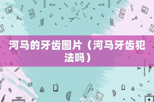 河馬的牙齒圖片（河馬牙齒犯法嗎）