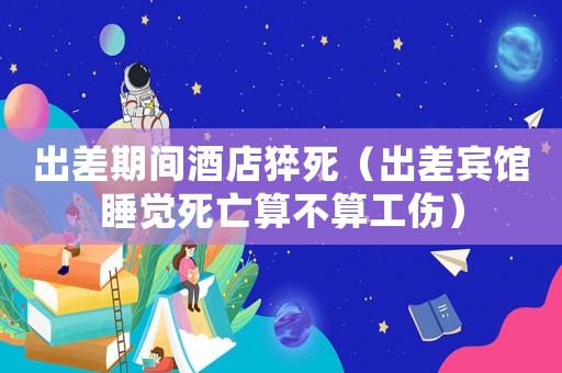 出差期間酒店猝死（出差賓館睡覺死亡算不算工傷）