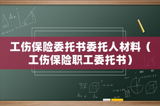 工傷保險委托書委托人材料（工傷保險職工委托書）