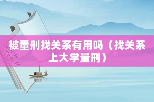被量刑找關(guān)系有用嗎（找關(guān)系上大學(xué)量刑）