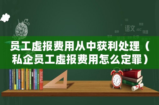 員工虛報費用從中獲利處理（私企員工虛報費用怎么定罪）