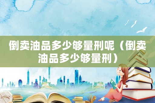 倒賣油品多少夠量刑呢（倒賣油品多少夠量刑）