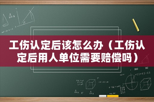 工傷認(rèn)定后該怎么辦（工傷認(rèn)定后用人單位需要賠償嗎）