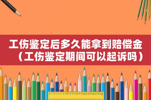 工傷鑒定后多久能拿到賠償金（工傷鑒定期間可以起訴嗎）