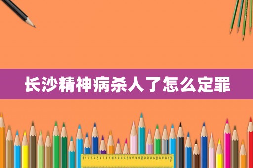 長沙精神病殺人了怎么定罪