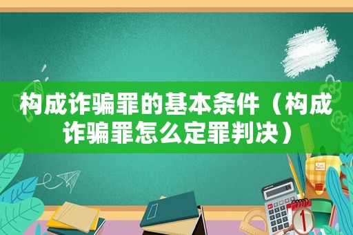 構成詐騙罪的基本條件（構成詐騙罪怎么定罪判決）