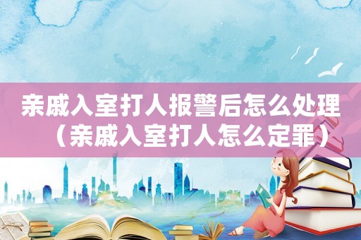 親戚入室打人報警后怎么處理（親戚入室打人怎么定罪）