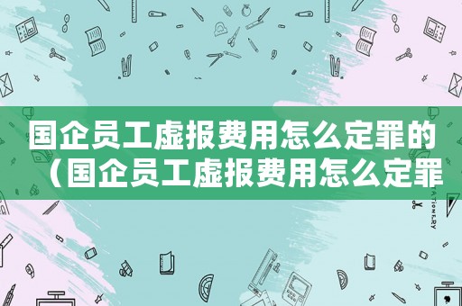 國企員工虛報費用怎么定罪的（國企員工虛報費用怎么定罪）