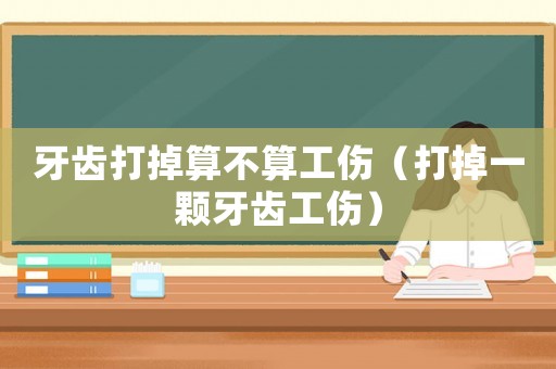 牙齒打掉算不算工傷（打掉一顆牙齒工傷）