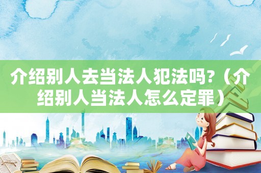 介紹別人去當法人犯法嗎?（介紹別人當法人怎么定罪）