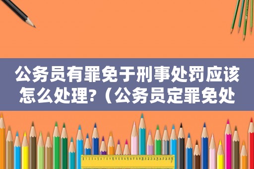 公務員有罪免于刑事處罰應該怎么處理?（公務員定罪免處怎么處理）