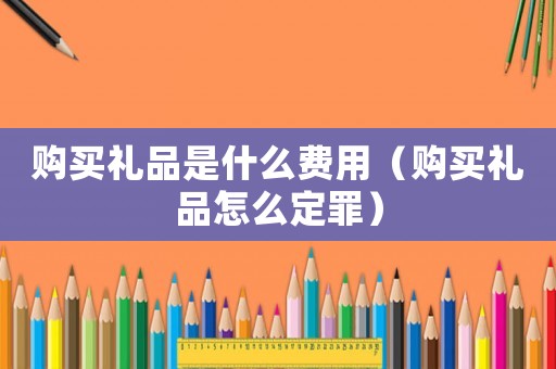 購(gòu)買禮品是什么費(fèi)用（購(gòu)買禮品怎么定罪）