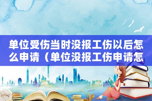 單位受傷當時沒報工傷以后怎么申請（單位沒報工傷申請怎么辦理）