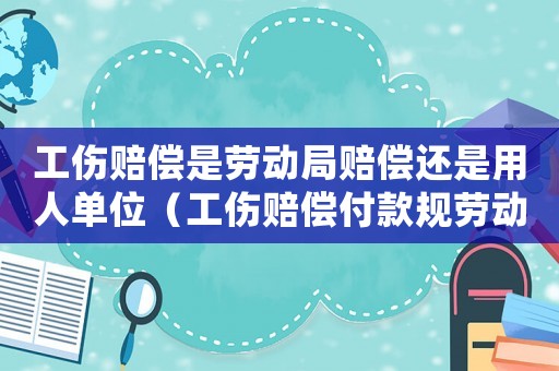 工傷賠償是勞動局賠償還是用人單位（工傷賠償付款規勞動局哪個部門負責）