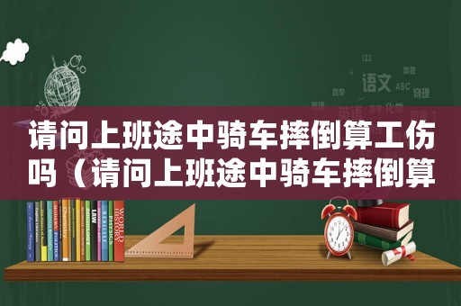 請問上班途中騎車摔倒算工傷嗎（請問上班途中騎車摔倒算工傷嗎）