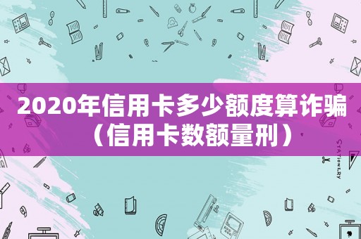 2020年信用卡多少額度算詐騙（信用卡數(shù)額量刑）