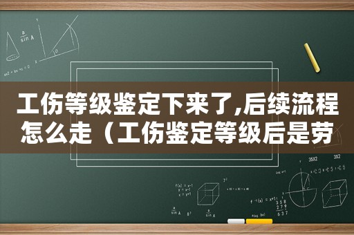 工傷等級鑒定下來了,后續(xù)流程怎么走（工傷鑒定等級后是勞動仲裁嗎）