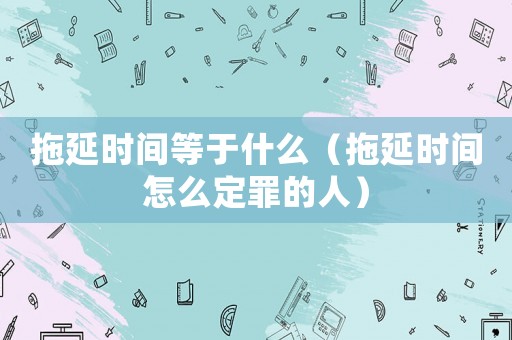 拖延時間等于什么（拖延時間怎么定罪的人）