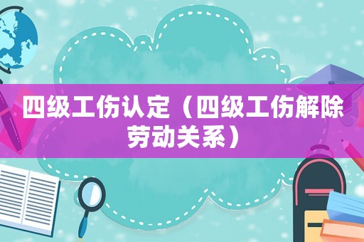 四級工傷認(rèn)定（四級工傷解除勞動關(guān)系）