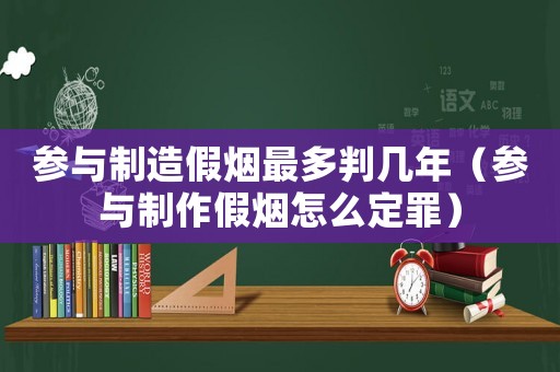 參與制造假煙最多判幾年（參與制作假煙怎么定罪）