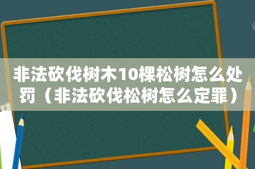 非法砍伐樹木10棵松樹怎么處罰（非法砍伐松樹怎么定罪）