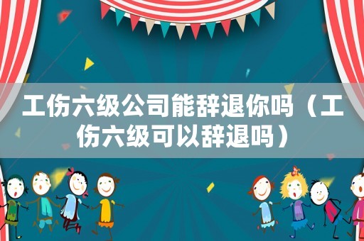 工傷六級公司能辭退你嗎（工傷六級可以辭退嗎）