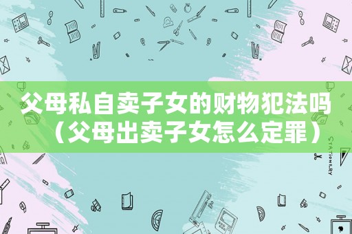 父母私自賣子女的財物犯法嗎（父母出賣子女怎么定罪）