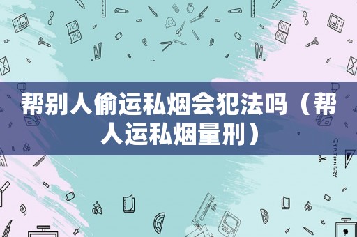 幫別人偷運私煙會犯法嗎（幫人運私煙量刑）
