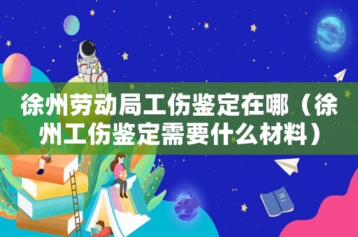徐州勞動局工傷鑒定在哪（徐州工傷鑒定需要什么材料）