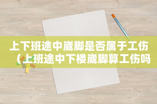 上下班途中崴腳是否屬于工傷（上班途中下樓崴腳算工傷嗎）