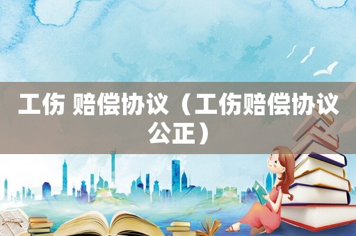 工傷 賠償協(xié)議（工傷賠償協(xié)議公正）
