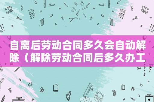 自離后勞動合同多久會自動解除（解除勞動合同后多久辦工傷補助）