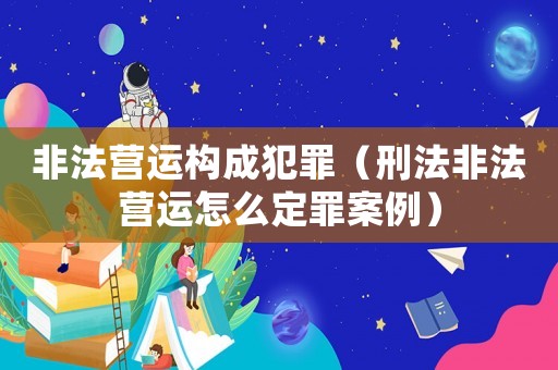非法營(yíng)運(yùn)構(gòu)成犯罪（刑法非法營(yíng)運(yùn)怎么定罪案例）