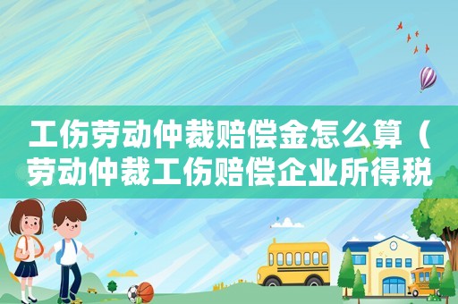 工傷勞動仲裁賠償金怎么算（勞動仲裁工傷賠償企業(yè)所得稅）