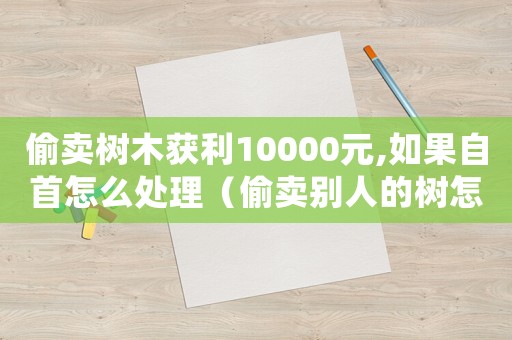 偷賣樹木獲利10000元,如果自首怎么處理（偷賣別人的樹怎么定罪）