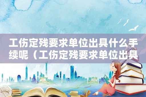 工傷定殘要求單位出具什么手續呢（工傷定殘要求單位出具什么手續）