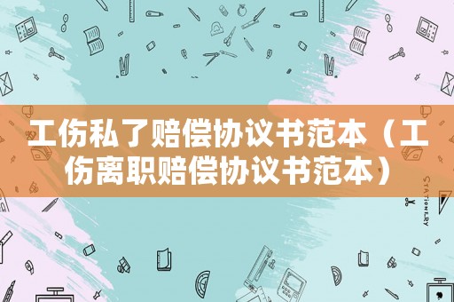 工傷私了賠償協議書范本（工傷離職賠償協議書范本）