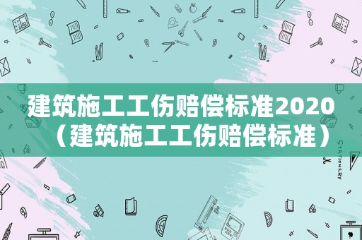 建筑施工工傷賠償標準2020（建筑施工工傷賠償標準）