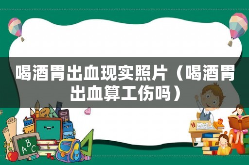 喝酒胃出血現(xiàn)實(shí)照片（喝酒胃出血算工傷嗎）