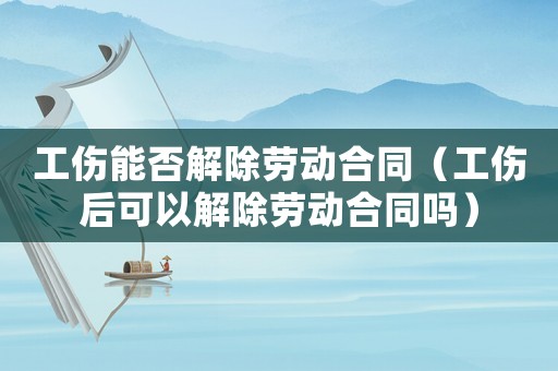 工傷能否解除勞動合同（工傷后可以解除勞動合同嗎）