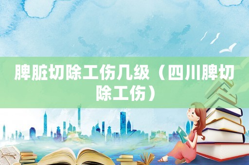 脾臟切除工傷幾級（四川脾切除工傷）