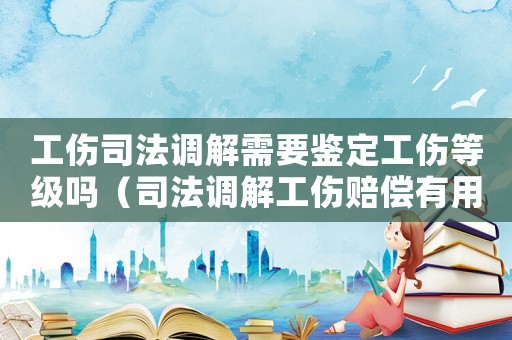 工傷司法調解需要鑒定工傷等級嗎（司法調解工傷賠償有用嗎）